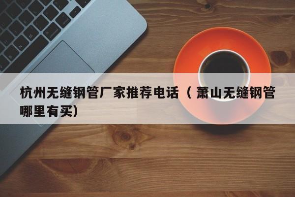 杭州無(wú)縫鋼管廠家推薦電話（ 蕭山無(wú)縫鋼管哪里有買(mǎi)）