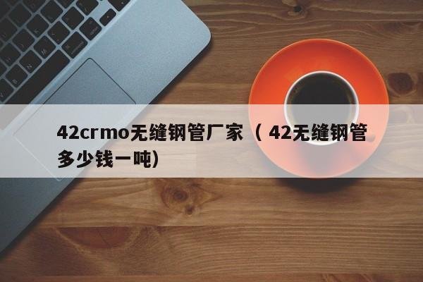 42crmo無(wú)縫鋼管廠家（ 42無(wú)縫鋼管多少錢(qián)一噸）