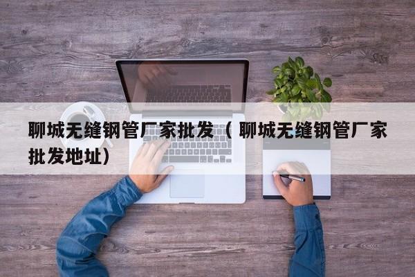 聊城無縫鋼管廠家批發(fā)（ 聊城無縫鋼管廠家批發(fā)地址）